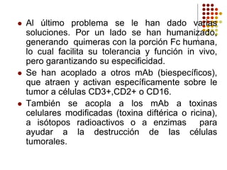  Al último problema se le han dado varias
soluciones. Por un lado se han humanizado,
generando quimeras con la porción Fc humana,
lo cual facilita su tolerancia y función in vivo,
pero garantizando su especificidad.
 Se han acoplado a otros mAb (biespecíficos),
que atraen y activan específicamente sobre le
tumor a células CD3+,CD2+ o CD16.
 También se acopla a los mAb a toxinas
celulares modificadas (toxina diftérica o ricina),
a isótopos radioactivos o a enzimas para
ayudar a la destrucción de las células
tumorales.
 