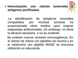 Inmunización con células tumorales o
antígenos purificados
La identificación de antígenos tumorales
compartidos por muchos tumores ha
proporcionado otros medios para originar
respuestas antitumorales, sin embargo, no tiene
la eficacia necesaria o no es evidente.
Se evalúan nuevos vectores inmunogénicos. En
el cáncer de mama con péptidos de mucina y en
el melanoma con péptido MAGE se inmuniza
utilizando un adyuvante.
 