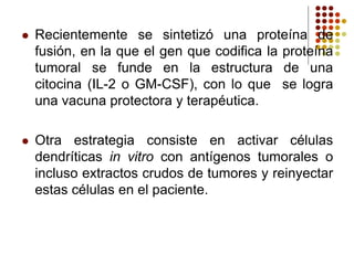  Recientemente se sintetizó una proteína de
fusión, en la que el gen que codifica la proteína
tumoral se funde en la estructura de una
citocina (IL-2 o GM-CSF), con lo que se logra
una vacuna protectora y terapéutica.
 Otra estrategia consiste en activar células
dendríticas in vitro con antígenos tumorales o
incluso extractos crudos de tumores y reinyectar
estas células en el paciente.
 