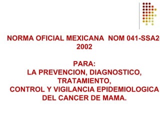 NORMA OFICIAL MEXICANA NOM 041-SSA2-
2002
PARA:
LA PREVENCION, DIAGNOSTICO,
TRATAMIENTO,
CONTROL Y VIGILANCIA EPIDEMIOLOGICA
DEL CANCER DE MAMA.
 