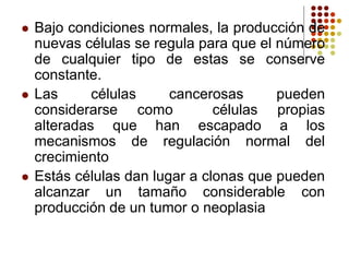  Bajo condiciones normales, la producción de
nuevas células se regula para que el número
de cualquier tipo de estas se conserve
constante.
 Las células cancerosas pueden
considerarse como células propias
alteradas que han escapado a los
mecanismos de regulación normal del
crecimiento
 Estás células dan lugar a clonas que pueden
alcanzar un tamaño considerable con
producción de un tumor o neoplasia
 