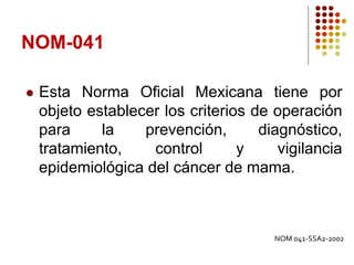 NOM-041
 Esta Norma Oficial Mexicana tiene por
objeto establecer los criterios de operación
para la prevención, diagnóstico,
tratamiento, control y vigilancia
epidemiológica del cáncer de mama.
NOM 041-SSA2-2002
 