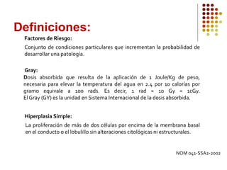 Factores de Riesgo:
Conjunto de condiciones particulares que incrementan la probabilidad de
desarrollar una patología.
Gray:
Dosis absorbida que resulta de la aplicación de 1 Joule/Kg de peso,
necesaria para elevar la temperatura del agua en 2.4 por 10 calorías por
gramo equivale a 100 rads. Es decir, 1 rad = 10 Gy = 1cGy.
El Gray (GY) es la unidad en Sistema Internacional de la dosis absorbida.
Hiperplasia Simple:
La proliferación de más de dos células por encima de la membrana basal
en el conducto o el lobulillo sin alteraciones citológicas ni estructurales.
Definiciones:
NOM 041-SSA2-2002
 