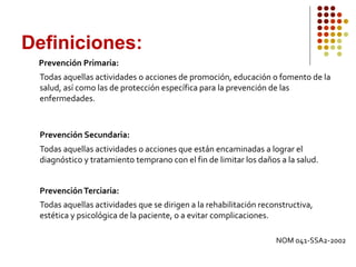 Prevención Primaria:
Todas aquellas actividades o acciones de promoción, educación o fomento de la
salud, así como las de protección específica para la prevención de las
enfermedades.
Prevención Secundaria:
Todas aquellas actividades o acciones que están encaminadas a lograr el
diagnóstico y tratamiento temprano con el fin de limitar los daños a la salud.
PrevenciónTerciaria:
Todas aquellas actividades que se dirigen a la rehabilitación reconstructiva,
estética y psicológica de la paciente, o a evitar complicaciones.
Definiciones:
NOM 041-SSA2-2002
 
