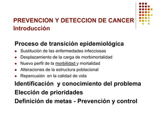 PREVENCION Y DETECCION DE CANCER
Introducción
Proceso de transición epidemiológica
 Sustitución de las enfermedades infecciosas
 Desplazamiento de la carga de morbimortalidad
 Nuevo perfil de la morbilidad y mortalidad
 Alteraciones de la estructura poblacional
 Repercusión en la calidad de vida
Identificación y conocimiento del problema
Elección de prioridades
Definición de metas - Prevención y control
 
