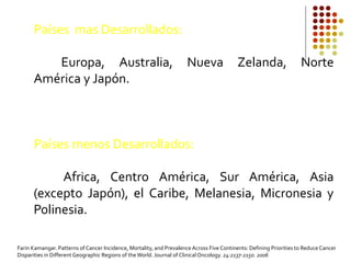 Países mas Desarrollados:
Europa, Australia, Nueva Zelanda, Norte
América y Japón.
Países menos Desarrollados:
Africa, Centro América, Sur América, Asia
(excepto Japón), el Caribe, Melanesia, Micronesia y
Polinesia.
Farin Kamangar. Patterns of Cancer Incidence, Mortality, and PrevalenceAcross Five Continents: Defining Priorities to Reduce Cancer
Disparities in Different Geographic Regions of theWorld. Journal of ClinicalOncology. 24:2137-2150. 2006
 