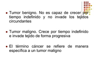  Tumor benigno. No es capaz de crecer por
tiempo indefinido y no invade los tejidos
circundantes
 Tumor maligno. Crece por tiempo indefinido
e invade tejido de forma progresiva
 El término cáncer se refiere de manera
específica a un tumor maligno
 