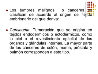  Los tumores malignos o cánceres se
clasifican de acuerdo al origen del tejido
embrionario del que deriva:
 Carcinoma. Tumoración que se origina en
tejidos endodérmicos o ectodérmicos, como
la piel o el revestimiento epitelial de los
órganos y glándulas internas. La mayor parte
de los cánceres de colón, mama, próstata y
pulmón corresponden a este tipo.
 