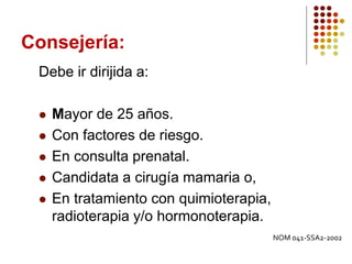 Consejería:
Debe ir dirijida a:
 Mayor de 25 años.
 Con factores de riesgo.
 En consulta prenatal.
 Candidata a cirugía mamaria o,
 En tratamiento con quimioterapia,
radioterapia y/o hormonoterapia.
NOM 041-SSA2-2002
 