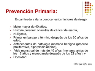 Prevención Primaria:
Encaminada a dar a conocer estos factores de riesgo:
 Mujer mayor de 40 años,
 Historia personal o familiar de cáncer de mama,
 Nuligesta,
 Primer embarazo a término después de los 30 años de
edad,
 Antecedentes de patología mamaria benigna (proceso
proliferativo, hiperplasia atípica),
 Vida menstrual de más de 40 años (menarca antes de
los 12 años y menopausia después de los 52 años), y
 Obesidad.
NOM 041-SSA2-2002
 