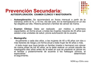 Prevención Secundaria:
AUTOEXPLORACIÓN. EXAMEN CLÍNICO Y MASTOGRAFÍA
 Autoexploración: Se recomendará en forma mensual a partir de la
menarca; entre el 7o. y 10 mo. día del ciclo. En la menopáusica en un día
fijo elegible por ella. Historia personal o familiar de cáncer de mama.
 Examen Clínico: Debe ser realizado por médico o enfermera
capacitados, en forma anual, a todas las mujeres mayores de 25 años que
asisten a las unidades de salud, previa autorización de la usuaria.
 Mastografía:
Anualmente o cada dos años, a las mujeres de 40 a 49 años con dos o
más factores de riesgo y en forma anual a toda mujer de 50 años o más.
A toda mujer que haya tenido un familiar (madre o hermana) con cáncer
de mama antes de los 40 años; se le debe realizar un primer estudio de
mastografía diez años antes de la edad en que se presentó el cáncer en
el familiar y posteriormente de acuerdo a los hallazgos clínicos, el
especialista determinará
el seguimiento.
NOM 041-SSA2-2002
 