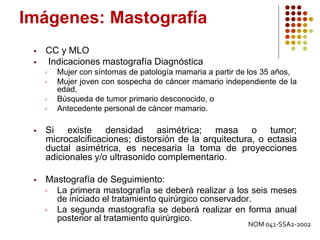 Imágenes: Mastografía
 CC y MLO
 Indicaciones mastografía Diagnóstica
 Mujer con síntomas de patología mamaria a partir de los 35 años,
 Mujer joven con sospecha de cáncer mamario independiente de la
edad,
 Búsqueda de tumor primario desconocido, o
 Antecedente personal de cáncer mamario.
 Si existe densidad asimétrica; masa o tumor;
microcalcificaciones; distorsión de la arquitectura, o ectasia
ductal asimétrica, es necesaria la toma de proyecciones
adicionales y/o ultrasonido complementario.
 Mastografía de Seguimiento:
 La primera mastografía se deberá realizar a los seis meses
de iniciado el tratamiento quirúrgico conservador.
 La segunda mastografía se deberá realizar en forma anual
posterior al tratamiento quirúrgico.
NOM 041-SSA2-2002
 