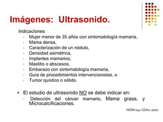 Imágenes: Ultrasonido.
Indicaciones
 Mujer menor de 35 años con sintomatología mamaria,
 Mama densa,
 Caracterización de un nódulo,
 Densidad asimétrica,
 Implantes mamarios,
 Mastitis o abscesos,
 Embarazo con sintomatología mamaria,
 Guía de procedimientos intervencionistas, o
 Tumor quístico o sólido.
 El estudio de ultrasonido NO se debe indicar en:
 Detección del cáncer mamario, Mama grasa, y
Microcalcificaciones.
NOM 041-SSA2-2002
 