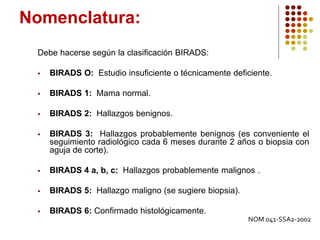 Nomenclatura:
Debe hacerse según la clasificación BIRADS:
 BIRADS O: Estudio insuficiente o técnicamente deficiente.
 BIRADS 1: Mama normal.
 BIRADS 2: Hallazgos benignos.
 BIRADS 3: Hallazgos probablemente benignos (es conveniente el
seguimiento radiológico cada 6 meses durante 2 años o biopsia con
aguja de corte).
 BIRADS 4 a, b, c: Hallazgos probablemente malignos .
 BIRADS 5: Hallazgo maligno (se sugiere biopsia).
 BIRADS 6: Confirmado histológicamente.
NOM 041-SSA2-2002
 