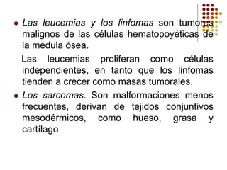 Las leucemias y los linfomas son tumores
malignos de las células hematopoyéticas de
la médula ósea.
Las leucemias proliferan como células
independientes, en tanto que los linfomas
tienden a crecer como masas tumorales.
 Los sarcomas. Son malformaciones menos
frecuentes, derivan de tejidos conjuntivos
mesodérmicos, como hueso, grasa y
cartílago
 