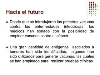 Hacia el futuro
 Desde que se introdujeron las primeras vacunas
contra las enfermedades infecciosas, los
médicos han soñado con la posibilidad de
emplear vacunas contra el cáncer.
 Una gran cantidad de antígenos asociados a
tumores han sido identificados, algunos han
sido utilizados para generar vacunas, las cuales
se han empleado para realizar pruebas clínicas.
 