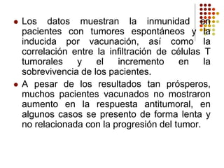  Los datos muestran la inmunidad en
pacientes con tumores espontáneos y la
inducida por vacunación, así como la
correlación entre la infiltración de células T
tumorales y el incremento en la
sobrevivencia de los pacientes.
 A pesar de los resultados tan prósperos,
muchos pacientes vacunados no mostraron
aumento en la respuesta antitumoral, en
algunos casos se presento de forma lenta y
no relacionada con la progresión del tumor.
 