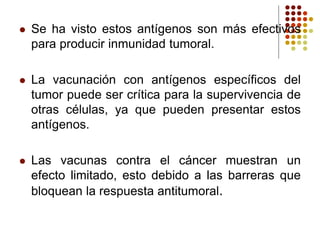  Se ha visto estos antígenos son más efectivos
para producir inmunidad tumoral.
 La vacunación con antígenos específicos del
tumor puede ser crítica para la supervivencia de
otras células, ya que pueden presentar estos
antígenos.
 Las vacunas contra el cáncer muestran un
efecto limitado, esto debido a las barreras que
bloquean la respuesta antitumoral.
 