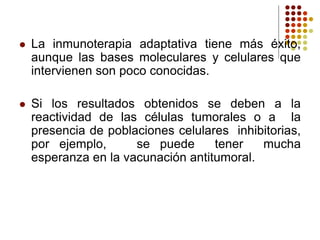  La inmunoterapia adaptativa tiene más éxito,
aunque las bases moleculares y celulares que
intervienen son poco conocidas.
 Si los resultados obtenidos se deben a la
reactividad de las células tumorales o a la
presencia de poblaciones celulares inhibitorias,
por ejemplo, se puede tener mucha
esperanza en la vacunación antitumoral.
 
