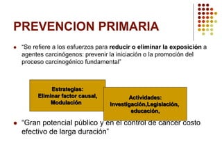 PREVENCION PRIMARIA
 “Se refiere a los esfuerzos para reducir o eliminar la exposición a
agentes carcinógenos: prevenir la iniciación o la promoción del
proceso carcinogénico fundamental”
 “Gran potencial público y en el control de cáncer costo
efectivo de larga duración”
Estrategias:
Eliminar factor causal,
Modulación
Actividades:
Investigación,Legislación,
educación,
 
