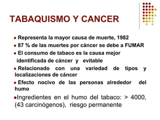 TABAQUISMO Y CANCER
 Representa la mayor causa de muerte, 1982
 87 % de las muertes por cáncer se debe a FUMAR
 El consumo de tabaco es la causa mejor
identificada de cáncer y evitable
 Relacionado con una variedad de tipos y
localizaciones de cáncer
 Efecto nocivo de las personas alrededor del
humo
Ingredientes en el humo del tabaco: > 4000,
(43 carcinógenos), riesgo permanente
 