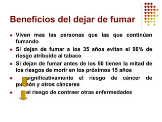Beneficios del dejar de fumar
 Viven mas las personas que las que continúan
fumando
 Si dejan de fumar a los 35 años evitan el 90% de
riesgo atribuído al tabaco
 Si dejan de fumar antes de los 50 tienen la mitad de
los riesgos de morir en los próximos 15 años
 significativamente el riesgo de cáncer de
pulmón y otros cánceres
 el riesgo de contraer otras enfermedades
 