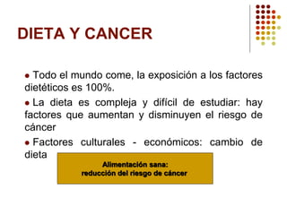 DIETA Y CANCER
 Todo el mundo come, la exposición a los factores
dietéticos es 100%.
 La dieta es compleja y difícil de estudiar: hay
factores que aumentan y disminuyen el riesgo de
cáncer
 Factores culturales - económicos: cambio de
dieta
Alimentación sana:
reducción del riesgo de cáncer
 