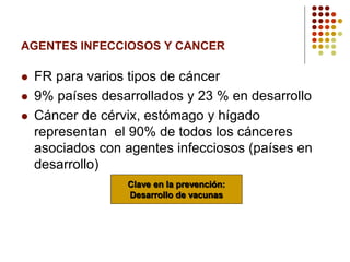 AGENTES INFECCIOSOS Y CANCER
 FR para varios tipos de cáncer
 9% países desarrollados y 23 % en desarrollo
 Cáncer de cérvix, estómago y hígado
representan el 90% de todos los cánceres
asociados con agentes infecciosos (países en
desarrollo)
Clave en la prevención:
Desarrollo de vacunas
 