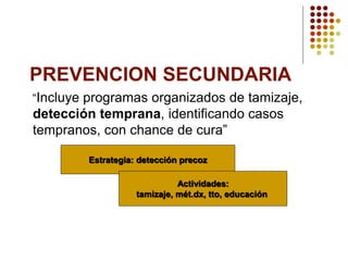 PREVENCION SECUNDARIA
“Incluye programas organizados de tamizaje,
detección temprana, identificando casos
tempranos, con chance de cura”
Estrategia: detección precoz
Actividades:
tamizaje, mét.dx, tto, educación
 