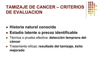 TAMIZAJE DE CANCER – CRITERIOS
DE EVALUACION
 Historia natural conocida
 Estadío latente o precoz identificable
 Técnica o prueba efectiva: detección temprana del
cáncer
 Tratamiento eficaz: resultado del tamizaje, éxito
mejorado
 