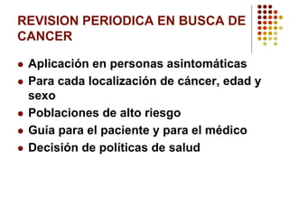 REVISION PERIODICA EN BUSCA DE
CANCER
 Aplicación en personas asintomáticas
 Para cada localización de cáncer, edad y
sexo
 Poblaciones de alto riesgo
 Guía para el paciente y para el médico
 Decisión de políticas de salud
 
