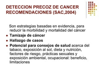 DETECCION PRECOZ DE CANCER
RECOMENDACIONES (SAC,2004)
Son estrategias basadas en evidencia, para
reducir la morbilidad y mortalidad del cáncer
 Tamizaje de cáncer
 Hallazgo de casos
 Potencial para consejos de salud acerca del
tabaco, exposición al sol, dieta y nutrición,
factores de riesgo, prácticas sexuales y
exposición ambiental, ocupacional: beneficio,
limitaciones
 