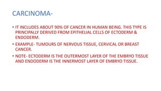 CARCINOMA-
• IT INCLUDES ABOUT 90% OF CANCER IN HUMAN BEING. THIS TYPE IS
PRINCIPALLY DERIVED FROM EPITHELIAL CELLS OF ECTODERM &
ENDODERM.
• EXAMPLE- TUMOURS OF NERVOUS TISSUE, CERVICAL OR BREAST
CANCER.
• NOTE- ECTODERM IS THE OUTERMOST LAYER OF THE EMBRYO TISSUE
AND ENDODERM IS THE INNERMOST LAYER OF EMBRYO TISSUE.
 