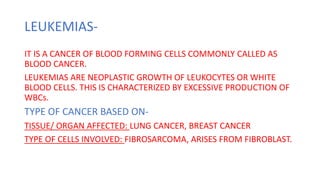 LEUKEMIAS-
IT IS A CANCER OF BLOOD FORMING CELLS COMMONLY CALLED AS
BLOOD CANCER.
LEUKEMIAS ARE NEOPLASTIC GROWTH OF LEUKOCYTES OR WHITE
BLOOD CELLS. THIS IS CHARACTERIZED BY EXCESSIVE PRODUCTION OF
WBCs.
TYPE OF CANCER BASED ON-
TISSUE/ ORGAN AFFECTED: LUNG CANCER, BREAST CANCER
TYPE OF CELLS INVOLVED: FIBROSARCOMA, ARISES FROM FIBROBLAST.
 