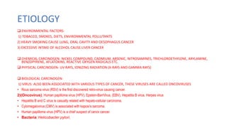 ETIOLOGY
 ENVIRONMENTAL FACTORS-
1) TOBACCO, SMOKES, DIETS, ENVIRONMENTAL POLLUTANTS
2) HEAVY SMOKING CAUSE LUNG, ORAL CAVITY AND OESOPHAGUS CANCER
3) EXCESSIVE INTAKE OF ALCOHOL CAUSE LIVER CANCER
 CHEMICAL CARCINOGEN- NICKEL COMPOUND, CADMIUM, ARSENIC, NITROSAMINES, TRICHLOROETHYLENE, ARYLAMINE,
BENZOPYRENE, AFLATOXINS, REACTIVE OXYGEN RADICALS ETC.
 PHYSICAL CARCINOGEN- UV RAYS, IONIZING RADIATION (X-RAYS AND GAMMA RAYS)
 BIOLOGICAL CARCINOGEN-
1) VIRUS: ALSO BEEN ASSOCIATED WITH VARIOUS TYPES OF CANCER, THESE VIRUSES ARE CALLED ONCOVIRUSES
• Rous sarcoma virus (RSV) is the first discovered retro-virus causing cancer.
2)(Oncovirus); Human papilloma virus (HPV), Epstein-BarrVirus, (EBV), Hepatitis B virus, Herpes virus
• Hepatitis B and C virus is casually related with hepato-cellular carcinoma.
• Cytomegalovirus (CMV) is associated with kaposi’s sarcoma.
• Human papilloma virus (HPV) is a chief suspect of cervix cancer.
• Bacteria; Helicobacter pylori,
 