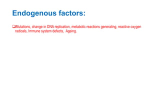Endogenous factors:
Mutations, change in DNA replication, metabolic reactions generating, reactive oxygen
radicals, Immune system defects, Ageing.
 