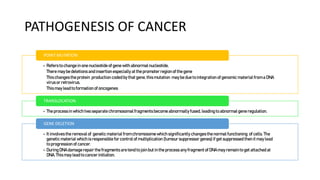 PATHOGENESIS OF CANCER
• Refers to change inone nucleotide of gene with abnormal nucleotide,
There may be deletions and insertion especially at the promoter region of the gene
This changes the protein production coded by that gene, this mutation may be due to integration of genomic material from a DNA
virus or retrovirus.
This may lead to formation of oncogenes
POINT MUTATION
• The process in which two separate chromosomalfragments become abnormally fused, leading to abnormalgene regulation.
TRANSLOCATION
• It involves the removal of genetic material from chromosome which significantly changes the normal functioning of cells. The
genetic material which is responsible for control of multiplication (tumour suppressor genes) if get suppressed then it may lead
to progression of cancer.
• During DNA damagerepair the fragments are tend to join but in the process any fragment of DNAmay remain to get attached at
DNA.This may lead to cancer initiation.
GENE DELETION
 