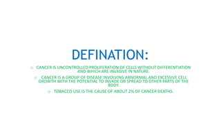 DEFINATION:
o CANCER IS UNCONTROLLED PROLIFERATION OF CELLS WITHOUT DIFFERENTIATION
AND WHICH ARE INVASIVE IN NATURE.
o CANCER IS A GROUP OF DISEASE INVOLVING ABNORMAL AND EXCESSIVE CELL
GROWTH WITH THE POTENTIAL TO INVADE OR SPREAD TO OTHER PARTS OF THE
BODY.
o TOBACCO USE IS THE CAUSE OF ABOUT 2% OF CANCER DEATHS.
 