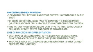 UNCONTROLLED PROLIFERATION-
 GENERALLY CELL DIVISION AND TISSUE GROWTH IS CONTROLLED BY THE
BODY.
IN SOME CONDITION , BODY FAILS TO CONTROL THE PROLIFERATION
(MULTIPLICATION OF CELLS) LEADING TO UNCONTROLLED CELL DIVISION.
THE RATE OF PROLIFERATION MAY VARY TYPE TO TYPE, SOME CANCER
CELLS PROLIFERATE FASTER AND SOME AT SLOWER RATE.
LOSS OF FUNCTION (UNDIFFERENTIATION)-
• EACH TYPE OF CELLS (NORMAL) IN THE BODY PERFORMS SEPARATE
FUNCTIONS ACCORDING TO THEIR TYPE (DIFFERENTIATED CELLS).
• THE CANCEREOUS CELLS REMAIN UNDIFFERENTIATED, i.e THEY CANNOT
PERFORM ANY FUNCTION.
 