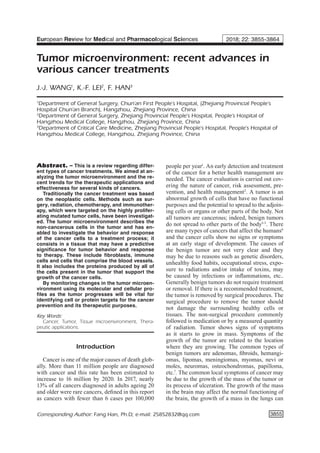 3855
Abstract. – This is a review regarding differ-
ent types of cancer treatments. We aimed at an-
alyzing the tumor microenvironment and the re-
cent trends for the therapeutic applications and
effectiveness for several kinds of cancers.
Traditionally the cancer treatment was based
on the neoplastic cells. Methods such as sur-
gery, radiation, chemotherapy, and immunother-
apy, which were targeted on the highly prolifer-
ating mutated tumor cells, have been investigat-
ed. The tumor microenvironment describes the
non-cancerous cells in the tumor and has en-
abled to investigate the behavior and response
of the cancer cells to a treatment process; it
consists in a tissue that may have a predictive
significance for tumor behavior and response
to therapy. These include fibroblasts, immune
cells and cells that comprise the blood vessels.
It also includes the proteins produced by all of
the cells present in the tumor that support the
growth of the cancer cells.
By monitoring changes in the tumor microen-
vironment using its molecular and cellular pro-
files as the tumor progresses will be vital for
identifying cell or protein targets for the cancer
prevention and its therapeutic purposes.
Key Words:
Cancer, Tumor, Tissue microenvironment, Thera-
peutic applications.
Introduction
Cancer is one of the major causes of death glob-
ally. More than 11 million people are diagnosed
with cancer and this rate has been estimated to
increase to 16 million by 2020. In 2017, nearly
13% of all cancers diagnosed in adults ageing 20
and older were rare cancers, defined in this report
as cancers with fewer than 6 cases per 100,000
people per year1
. An early detection and treatment
of the cancer for a better health management are
needed. The cancer evaluation is carried out cov-
ering the nature of cancer, risk assessment, pre-
vention, and health management2
. A tumor is an
abnormal growth of cells that have no functional
purposes and the potential to spread to the adjoin-
ing cells or organs or other parts of the body. Not
all tumors are cancerous; indeed, benign tumors
do not spread to other parts of the body3-5
. There
are many types of cancers that affect the humans6
and the cancer cells show no signs or symptoms
at an early stage of development. The causes of
the benign tumor are not very clear and they
may be due to reasons such as genetic disorders,
unhealthy food habits, occupational stress, expo-
sure to radiations and/or intake of toxins, may
be caused by infections or inflammations, etc..
Generally benign tumors do not require treatment
or removal. If there is a recommended treatment,
the tumor is removed by surgical procedures. The
surgical procedure to remove the tumor should
not damage the surrounding healthy cells or
tissues. The non-surgical procedure commonly
followed is medication or by a measured quantity
of radiation. Tumor shows signs of symptoms
as it starts to grow in mass. Symptoms of the
growth of the tumor are related to the location
where they are growing. The common types of
benign tumors are adenomas, fibroids, hemangi-
omas, lipomas, meningiomas, myomas, nevi or
moles, neuromas, osteochondromas, papilloma,
etc.7
. The common local symptoms of cancer may
be due to the growth of the mass of the tumor or
its process of ulceration. The growth of the mass
in the brain may affect the normal functioning of
the brain, the growth of a mass in the lungs can
European Review for Medical and Pharmacological Sciences 2018; 22: 3855-3864
J.-J. WANG1
, K.-F. LEI2
, F. HAN3
1
Department of General Surgery, Chun’an First People’s Hospital, (Zhejiang Provincial People’s
Hospital Chun’an Branch), Hangzhou, Zhejiang Province, China
2
Department of General Surgery, Zhejiang Provincial People’s Hospital, People’s Hospital of
Hangzhou Medical College, Hangzhou, Zhejiang Province, China
3
Department of Critical Care Medicine, Zhejiang Provincial People’s Hospital, People’s Hospital of
Hangzhou Medical College, Hangzhou, Zhejiang Province, China
Corresponding Author: Fang Han, Ph.D; e-mail: 25852832@qq.com
Tumor microenvironment: recent advances in
various cancer treatments
 