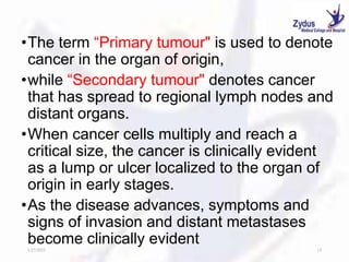 •The term “Primary tumour" is used to denote
cancer in the organ of origin,
•while “Secondary tumour" denotes cancer
that has spread to regional lymph nodes and
distant organs.
•When cancer cells multiply and reach a
critical size, the cancer is clinically evident
as a lump or ulcer localized to the organ of
origin in early stages.
•As the disease advances, symptoms and
signs of invasion and distant metastases
become clinically evident
1/27/2023 15
 