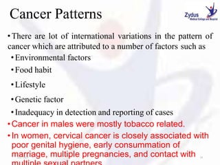 Cancer Patterns
•There are lot of international variations in the pattern of
cancer which are attributed to a number of factors such as
•Environmental factors
•Food habit
•Lifestyle
•Genetic factor
•Inadequacy in detection and reporting of cases
•Cancer in males were mostly tobacco related.
•In women, cervical cancer is closely associated with
poor genital hygiene, early consummation of
marriage, multiple pregnancies, and contact with
1/27/2023 18
 