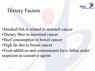 Dietary Factors
•Smoked fish is related to stomach cancer
•Dietary fiber to intestinal cancer
•Beef consumption to bowel cancer
•High fat diet to breast cancer
•Food additives and contaminants have fallen under
suspicion as causative agents
1/27/2023 20
 