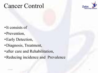 Cancer Control
•It consists of
•Prevention,
•Early Detection,
•Diagnosis, Treatment,
•after care and Rehabilitation,
•Reducing incidence and Prevalence
1/27/2023 27
 