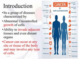 Introduction
•Its a group of diseases
characterized by
•Abnormal Uncontrolled
growth of cells
•Ability to invade adjacent
tissues and even distant
organs
•Cancer can occur at any
site or tissue of the body
and may involve any type
of cells.
1/27/2023 3
 