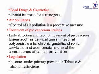 •Food Drugs & Cosmetics
•Should be tested for carcinogens
•Air pollutions
•Control of air pollution is a preventive measure
•Treatment of pre cancerous lesions
•Early detection and prompt treatment of precanerous
lesions such as cervical tears, intestinal
polyposis, warts, chronic gastritis, chronic
cervicitis, and adenomata is one of the
cornerstones of cancer prevention
•Legislation
•It comes under primary prevention Tobacco &
alcohol restrictions
1/27/2023 30
 