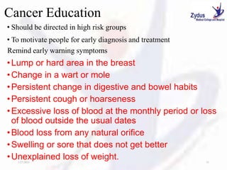Cancer Education
• Should be directed in high risk groups
• To motivate people for early diagnosis and treatment
Remind early warning symptoms
•Lump or hard area in the breast
•Change in a wart or mole
•Persistent change in digestive and bowel habits
•Persistent cough or hoarseness
•Excessive loss of blood at the monthly period or loss
of blood outside the usual dates
•Blood loss from any natural orifice
•Swelling or sore that does not get better
•Unexplained loss of weight.
1/27/2023 31
 