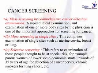CANCER SCREENING
•a) Mass screening by comprehensive cancer detection
examination: A rapid clinical examination, and
examination of one or more body sites by the physician is
one of the important approaches for screening for cancer.
•(b) Mass screening at single sites : This comprises
examination of single sites such as uterine cervix, breast
or lung.
•(c) Selective screening : This refers to examination of
those people thought to be at special risk, for example,
parous women of lower socio-economic strata upwards of
35 years of age for detection of cancer cervix, chronic
smokers for lung cancer, etc.
1/27/2023 33
 