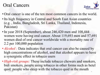 Oral Cancers
• Oral cancer is one of the ten most common cancers in the world.
• Its high frequency in Central and South East Asian countries
(e.g. , India, Bangladesh, Sri Lanka, Thailand, Indonesia,
Pakistan)
• In year 2018 (September), about 246,420 men and 108,444
women were having oral cancer. About 119,693 men and 57,691
women died of oral cancer worldwide with a mortality rate of
2.2 per 100,000 population
• Alcohol : Data indicates that oral cancer can also be caused by
high concentrations of alcohol, and that alcohol appears to have
a synergistic effect in tobacco users
• High-risk groups: These include tobacco chewers and smokers,
bidi smokers, people using tobacco in other forms such as betel
quid; people who sleep with the tobacco quid in the mouth
1/27/2023 36
 