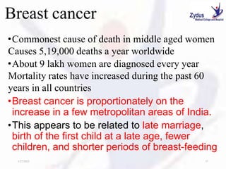 Breast cancer
•Commonest cause of death in middle aged women
Causes 5,19,000 deaths a year worldwide
•About 9 lakh women are diagnosed every year
Mortality rates have increased during the past 60
years in all countries
•Breast cancer is proportionately on the
increase in a few metropolitan areas of India.
•This appears to be related to late marriage,
birth of the first child at a late age, fewer
children, and shorter periods of breast-feeding
1/27/2023 37
 